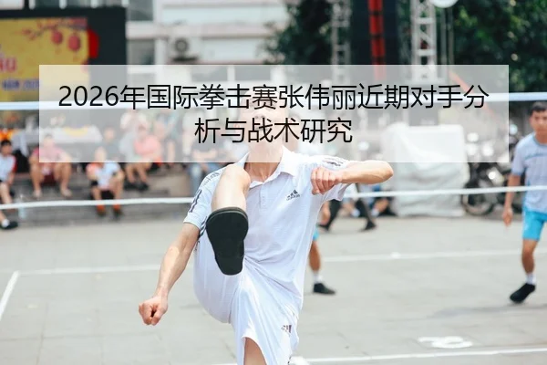 2026年国际拳击赛张伟丽近期对手分析与战术研究